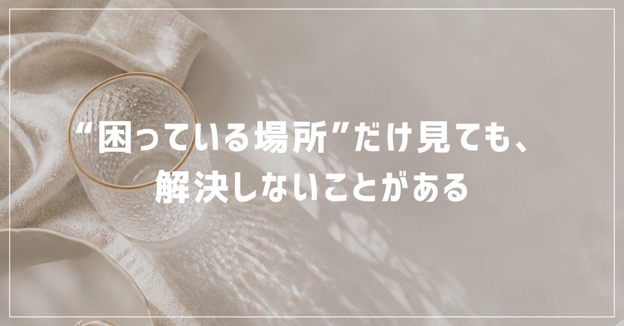 “困っている場所”だけ見ても、解決しないことがある